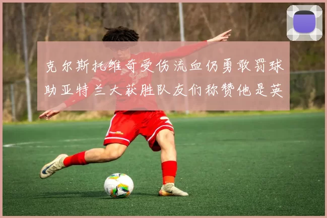 克尔斯托维奇受伤流血仍勇敢罚球助亚特兰大获胜队友们称赞他是英雄