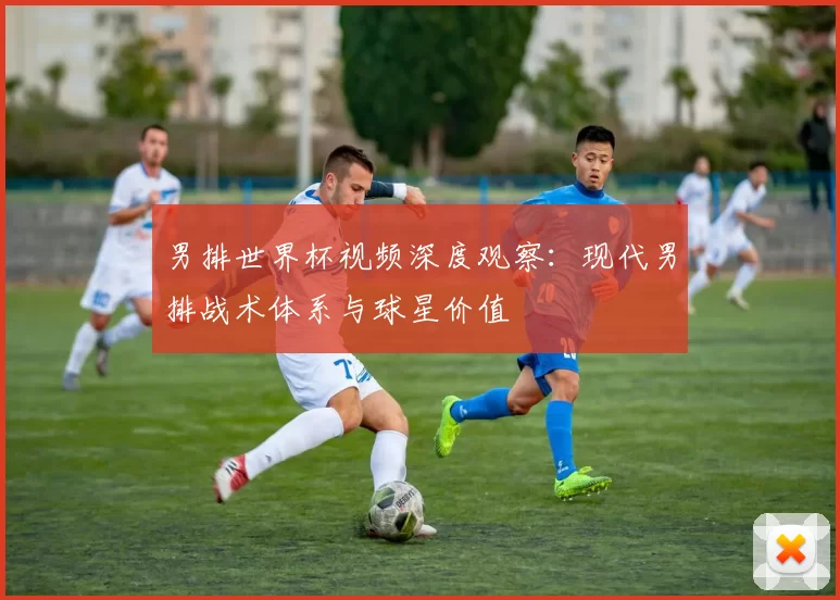 男排世界杯视频深度观察:现代男排战术体系与球星价值