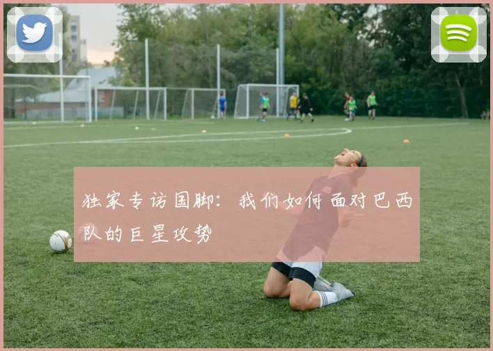 独家专访国脚:我们如何面对巴西队的巨星攻势