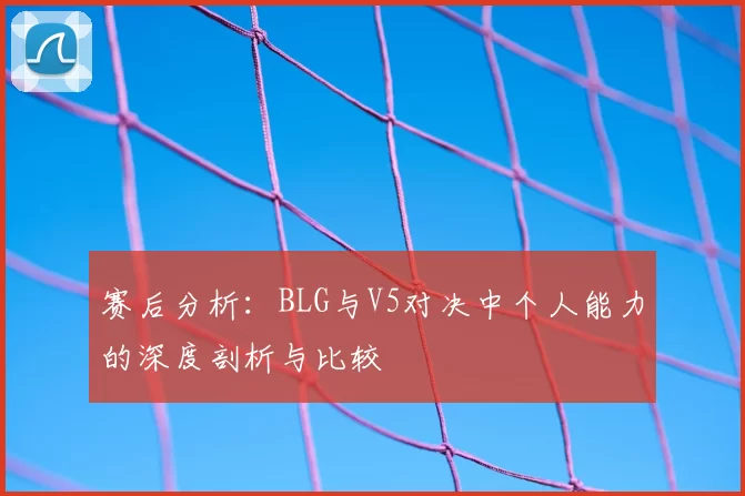 赛后分析:BLG与V5对决中个人能力的深度剖析与比较
