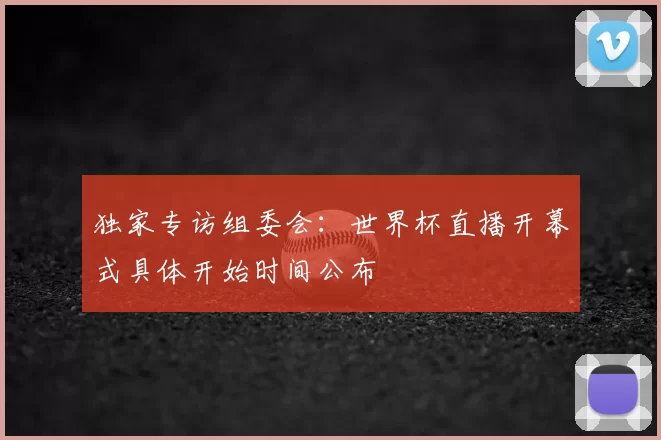 独家专访组委会:世界杯直播开幕式具体开始时间公布