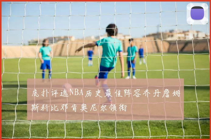 虎扑评选NBA历史最佳阵容乔丹詹姆斯科比邓肯奥尼尔领衔