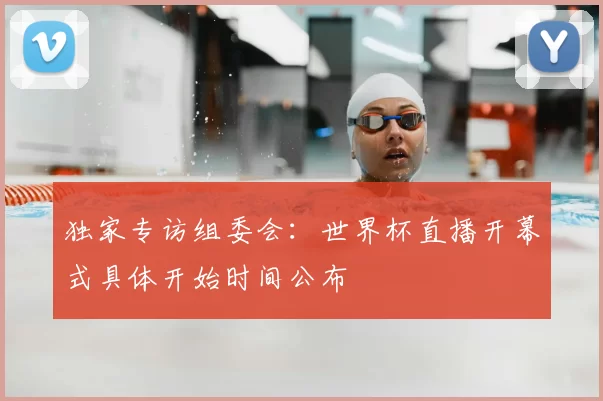 独家专访组委会：世界杯直播开幕式具体开始时间公布