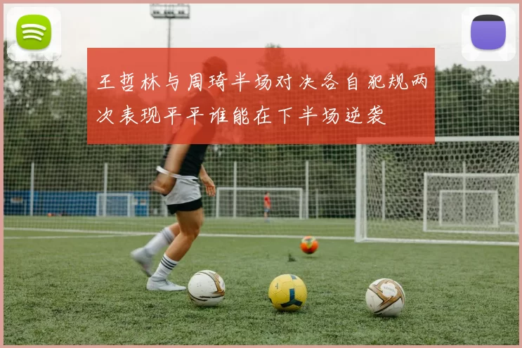 王哲林与周琦半场对决各自犯规两次表现平平谁能在下半场逆袭