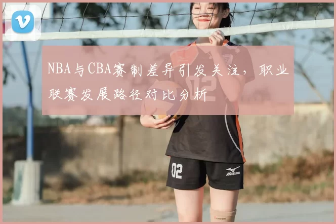NBA与CBA赛制差异引发关注，职业联赛发展路径对比分析