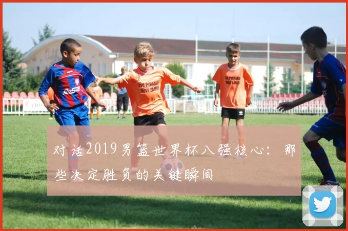 对话2019男篮世界杯八强核心:那些决定胜负的关键瞬间