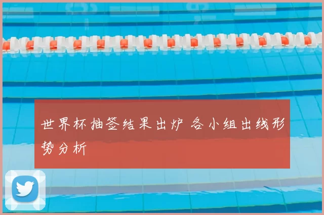 世界杯抽签结果出炉 各小组出线形势分析