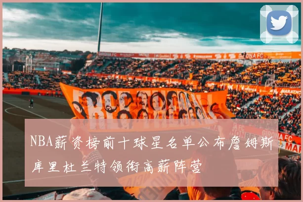 NBA薪资榜前十球星名单公布詹姆斯库里杜兰特领衔高薪阵营