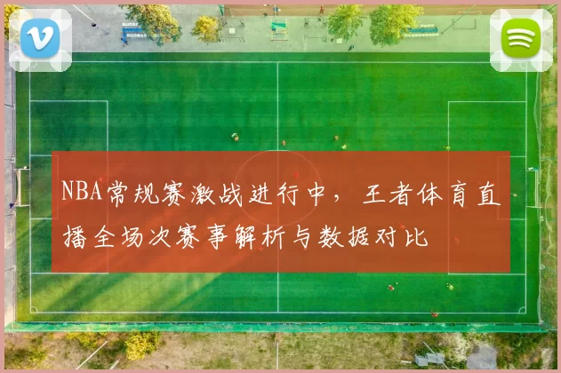 NBA常规赛激战进行中,王者体育直播全场次赛事解析与数据对比