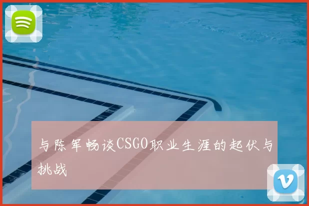 与陈军畅谈CSGO职业生涯的起伏与挑战