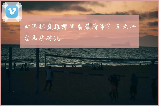 世界杯直播哪里看最清晰?五大平台画质对比
