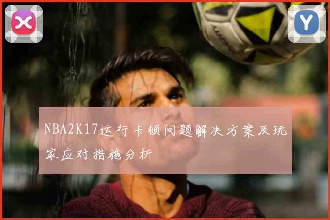 NBA2K17运行卡顿问题解决方案及玩家应对措施分析