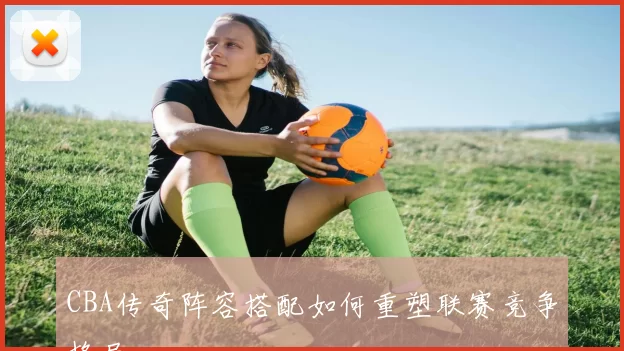 CBA传奇阵容搭配如何重塑联赛竞争格局
