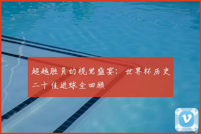 超越胜负的视觉盛宴:世界杯历史二十佳进球全回顾