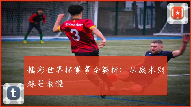 精彩世界杯赛事全解析:从战术到球星表现