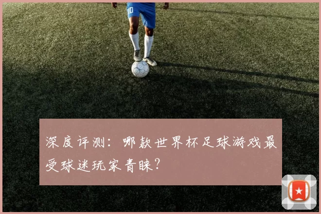 深度评测:哪款世界杯足球游戏最受球迷玩家青睐?