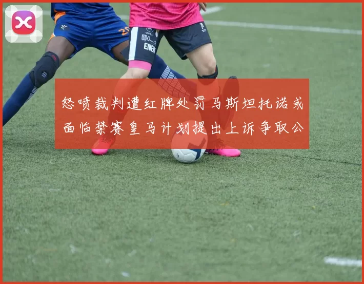 怒喷裁判遭红牌处罚马斯坦托诺或面临禁赛皇马计划提出上诉争取公正处理