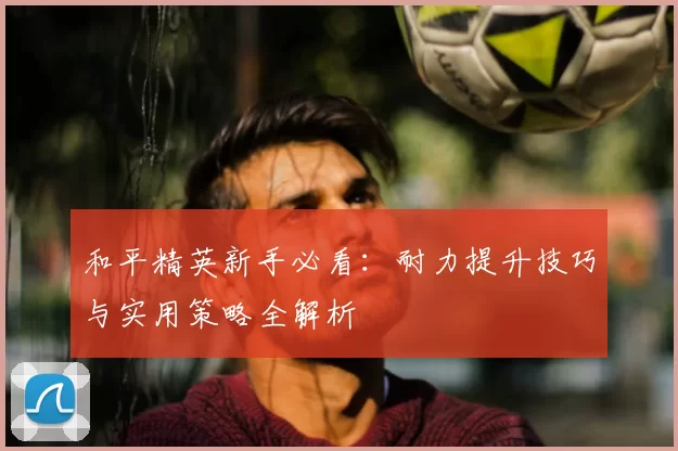 和平精英新手必看:耐力提升技巧与实用策略全解析