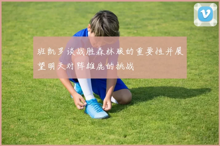 班凯罗谈战胜森林狼的重要性并展望明天对阵雄鹿的挑战