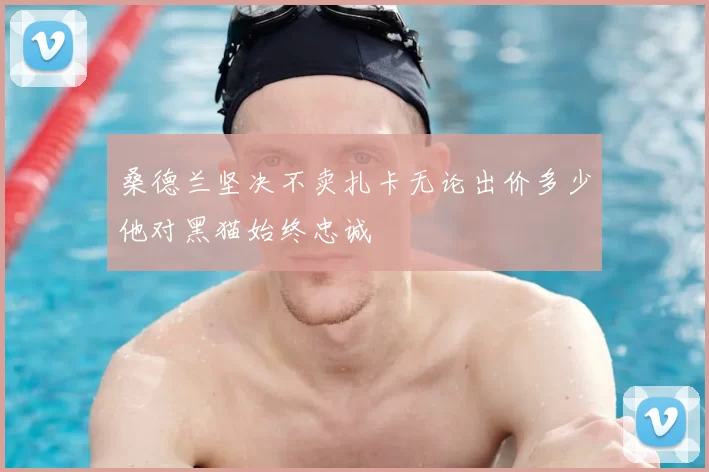 桑德兰坚决不卖扎卡无论出价多少他对黑猫始终忠诚