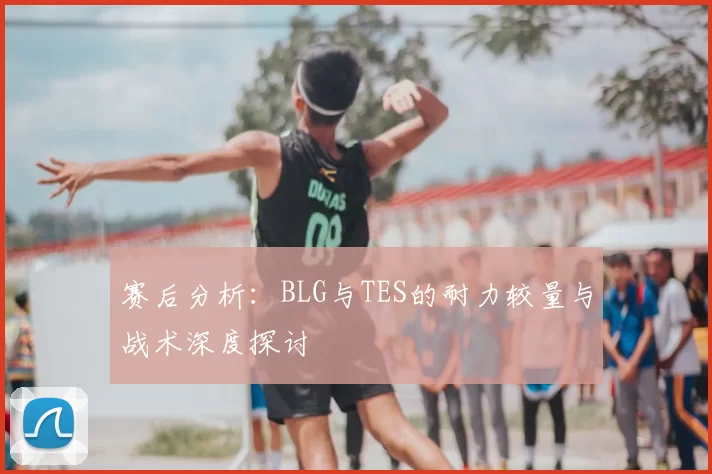 赛后分析:BLG与TES的耐力较量与战术深度探讨