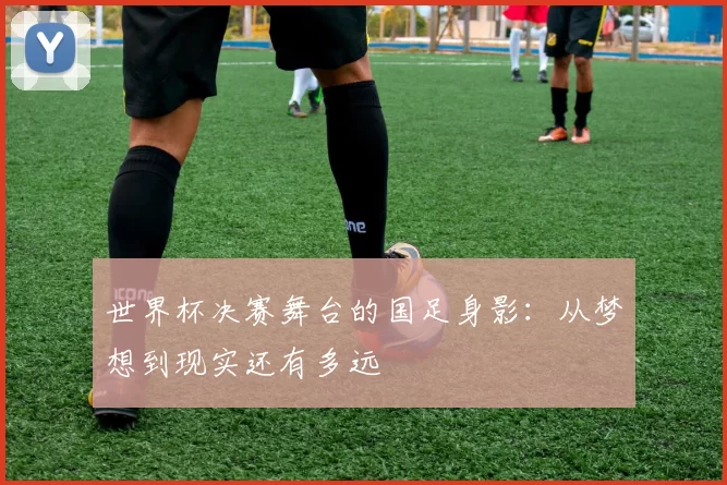 世界杯决赛舞台的国足身影:从梦想到现实还有多远