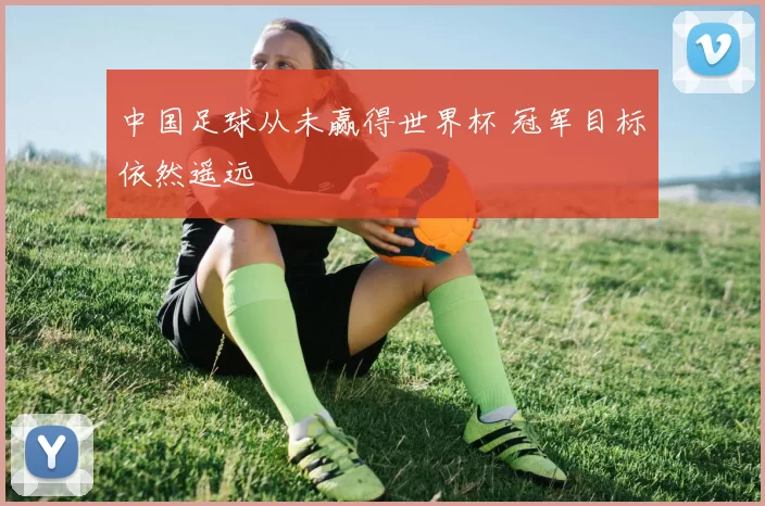 中国足球从未赢得世界杯 冠军目标依然遥远
