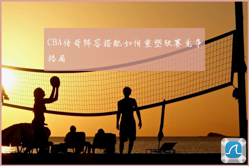 CBA传奇阵容搭配如何重塑联赛竞争格局