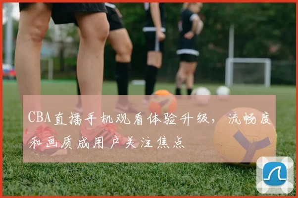 CBA直播手机观看体验升级，流畅度和画质成用户关注焦点
