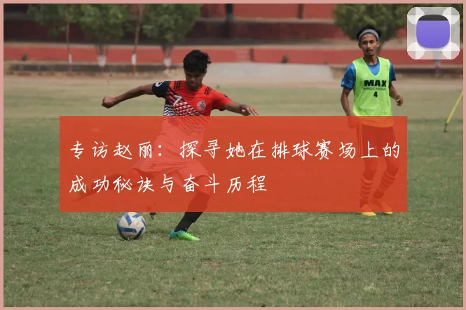 专访赵丽:探寻她在排球赛场上的成功秘诀与奋斗历程