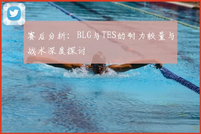 赛后分析:BLG与TES的耐力较量与战术深度探讨