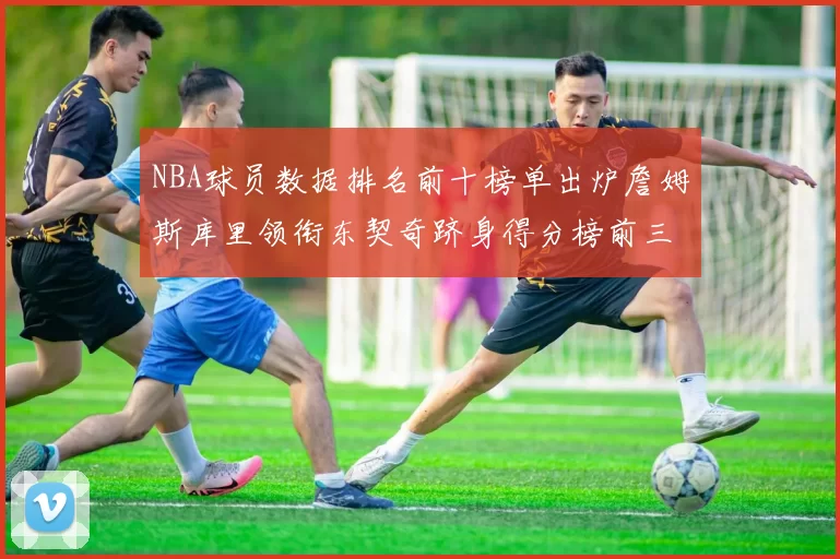 NBA球员数据排名前十榜单出炉詹姆斯库里领衔东契奇跻身得分榜前三