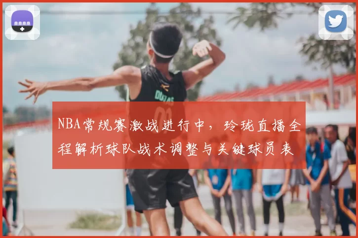 NBA常规赛激战进行中,玲珑直播全程解析球队战术调整与关键球员表现