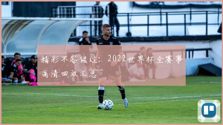 精彩不容错过:2022世界杯全赛事高清回放汇总