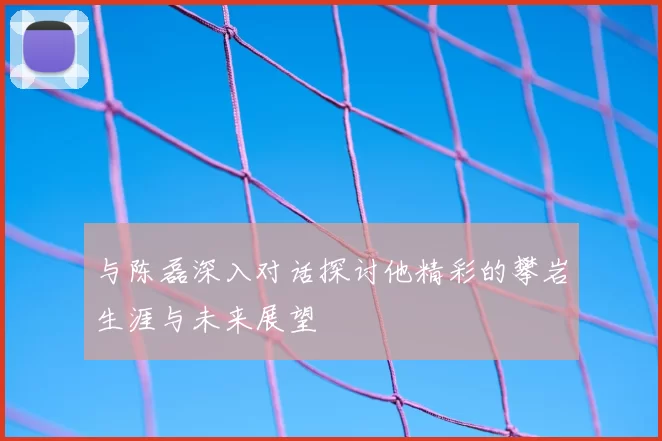 与陈磊深入对话探讨他精彩的攀岩生涯与未来展望