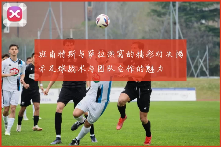 班南特斯与萨拉热窝的精彩对决揭示足球战术与团队合作的魅力