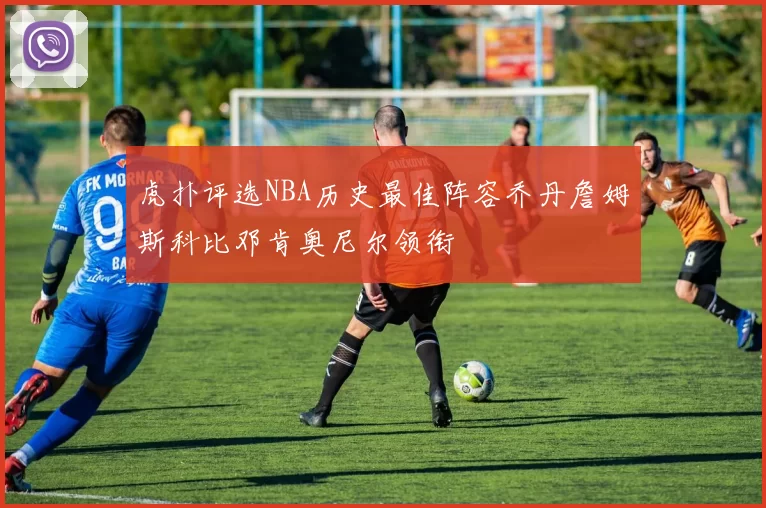 虎扑评选NBA历史最佳阵容乔丹詹姆斯科比邓肯奥尼尔领衔