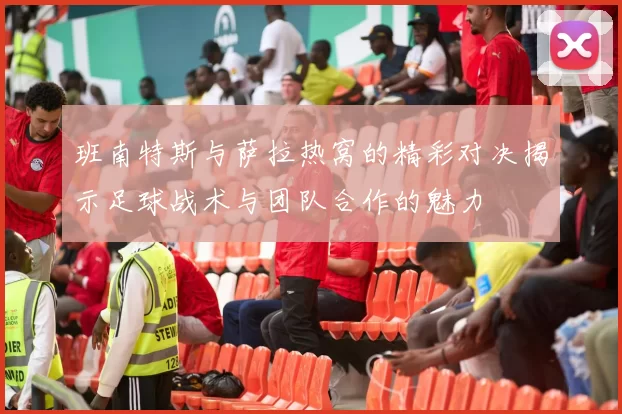 班南特斯与萨拉热窝的精彩对决揭示足球战术与团队合作的魅力