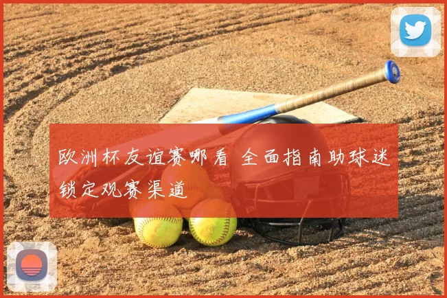 欧洲杯友谊赛哪看 全面指南助球迷锁定观赛渠道