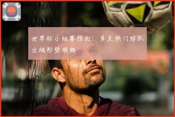 世界杯小组赛预测:多支热门球队出线形势明朗