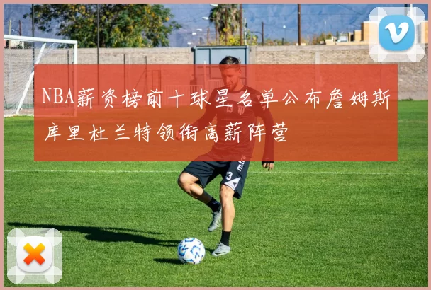 NBA薪资榜前十球星名单公布詹姆斯库里杜兰特领衔高薪阵营
