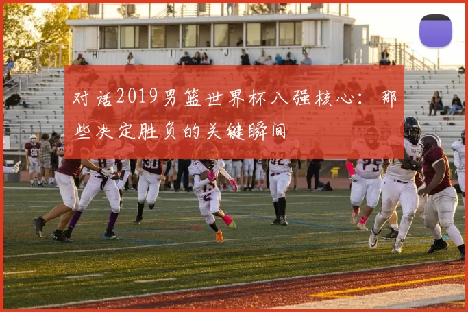 对话2019男篮世界杯八强核心:那些决定胜负的关键瞬间
